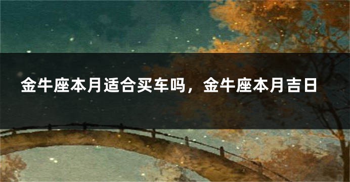 金牛座本月适合买车吗,金牛座本月吉日