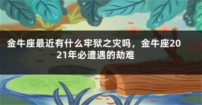 金牛座最近有什么牢狱之灾吗,金牛座2021年必遭遇的劫难