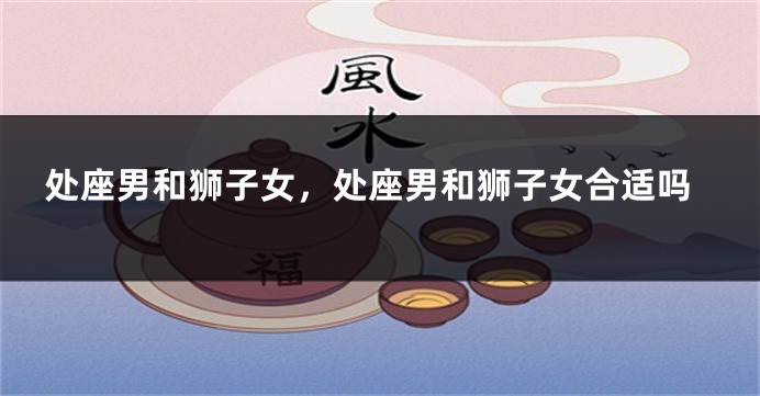 处座男和狮子女，处座男和狮子女合适吗