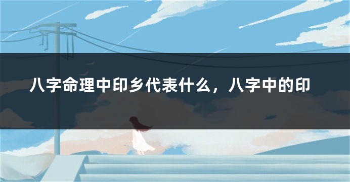 八字命理中印乡代表什么，八字中的印