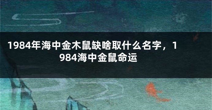 1984年海中金木鼠缺啥取什么名字，1984海中金鼠命运