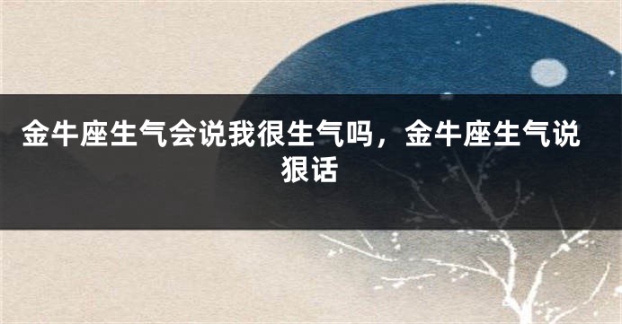 金牛座生气会说我很生气吗,金牛座生气说狠话