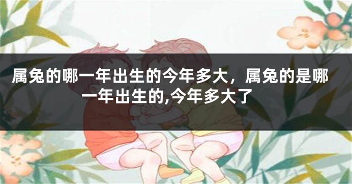 属兔的哪一年出生的今年多大,属兔的是哪一年出生的,今年多大了