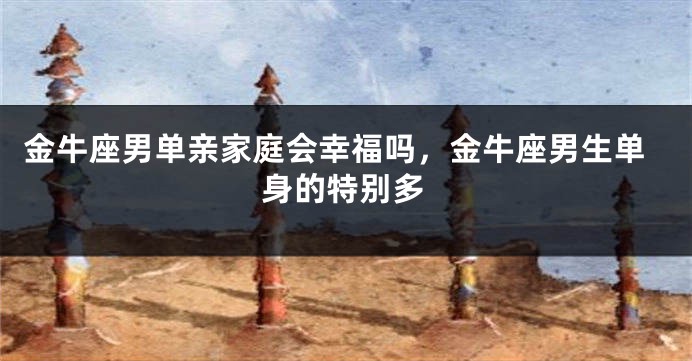 金牛座男单亲家庭会幸福吗,金牛座男生单身的特别多