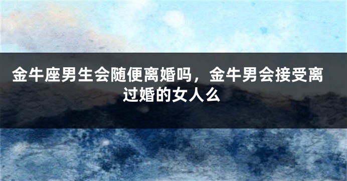 金牛座男生会随便离婚吗,金牛男会接受离过婚的女人么