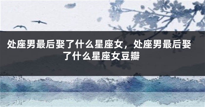 处座男最后娶了什么星座女,处座男最后娶了什么星座女豆瓣