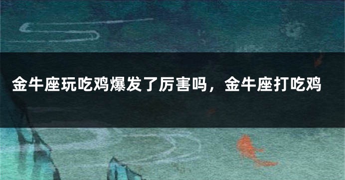 金牛座玩吃鸡爆发了厉害吗，金牛座打吃鸡