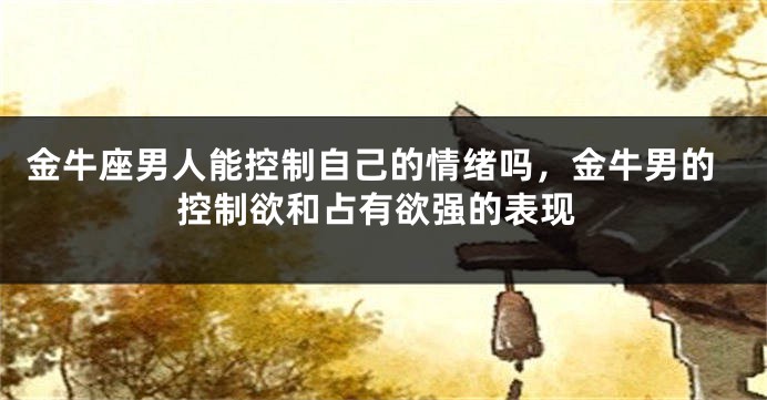 金牛座男人能控制自己的情绪吗，金牛男的控制欲和占有欲强的表现