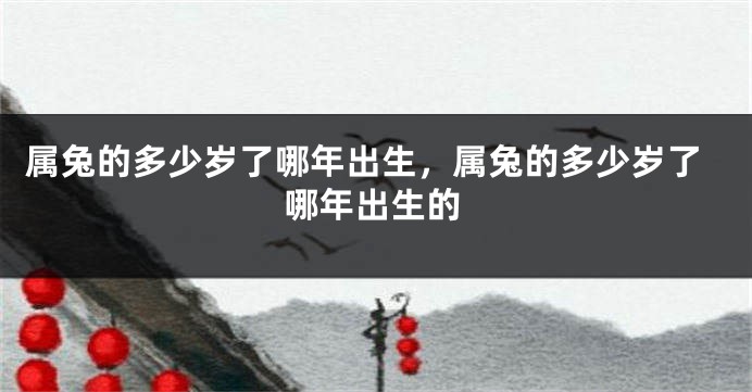 属兔的多少岁了哪年出生，属兔的多少岁了哪年出生的