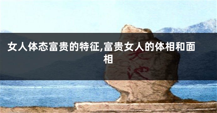 女人体态富贵的特征,富贵女人的体相和面相