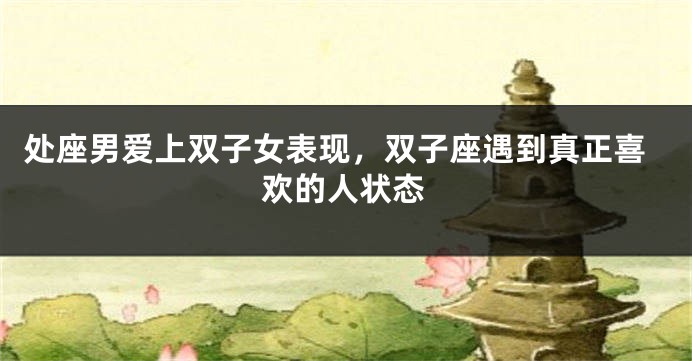处座男爱上双子女表现,双子座遇到真正喜欢的人状态