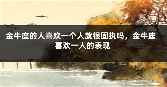 金牛座的人喜欢一个人就很固执吗，金牛座喜欢一人的表现