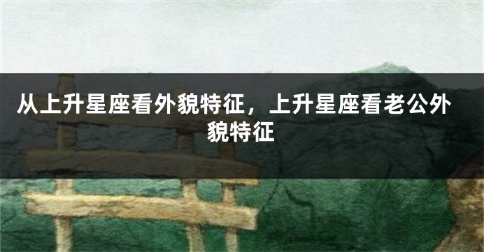 从上升星座看外貌特征，上升星座看老公外貌特征