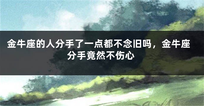 金牛座的人分手了一点都不念旧吗，金牛座分手竟然不伤心
