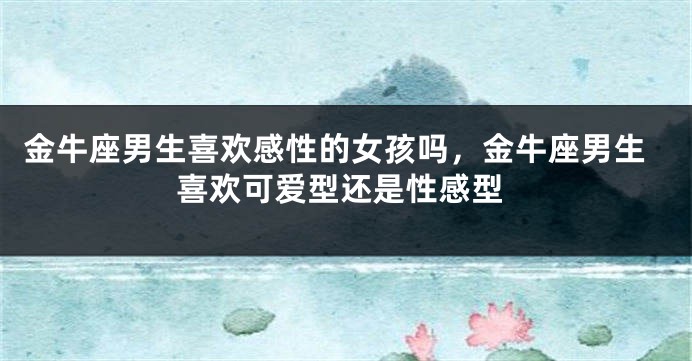 金牛座男生喜欢感性的女孩吗,金牛座男生喜欢可爱型还是性感型