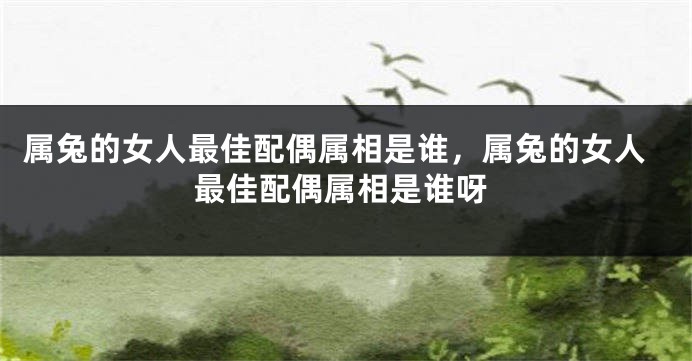 属兔的女人最佳配偶属相是谁，属兔的女人最佳配偶属相是谁呀