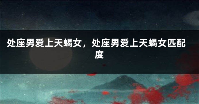 处座男爱上天蝎女,处座男爱上天蝎女匹配度
