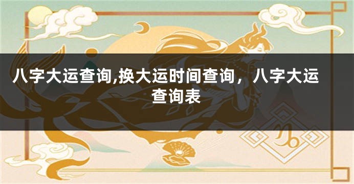 八字大运查询,换大运时间查询，八字大运查询表