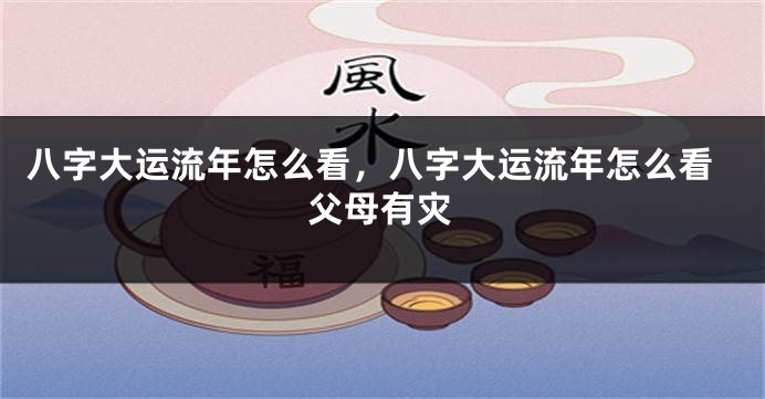 八字大运流年怎么看，八字大运流年怎么看父母有灾