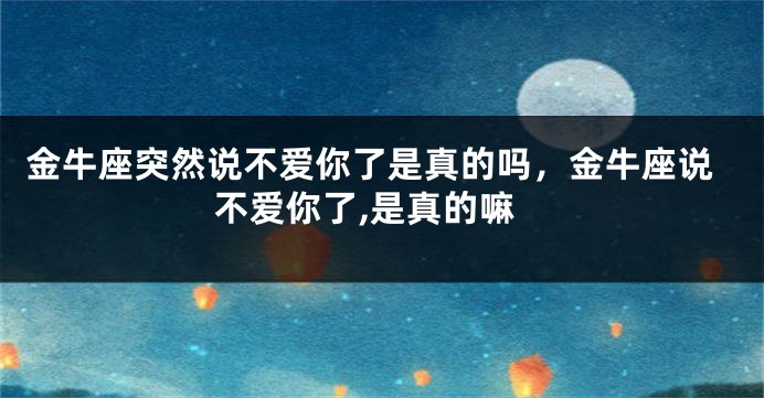 金牛座突然说不爱你了是真的吗，金牛座说不爱你了,是真的嘛