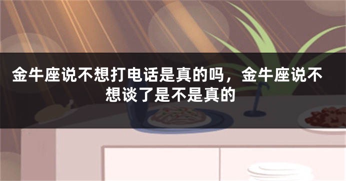 金牛座说不想打电话是真的吗，金牛座说不想谈了是不是真的