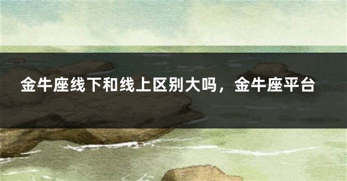 金牛座线下和线上区别大吗，金牛座平台