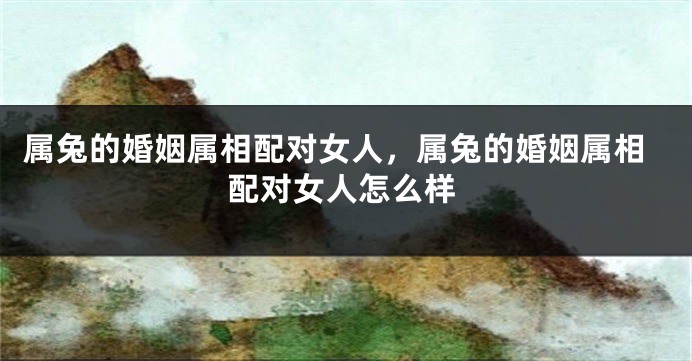 属兔的婚姻属相配对女人,属兔的婚姻属相配对女人怎么样