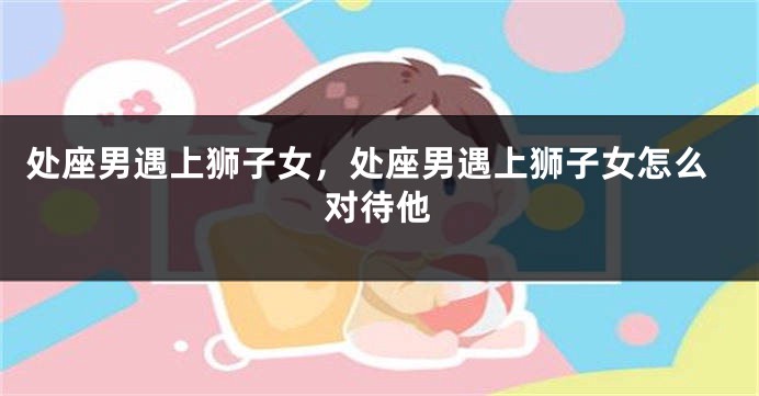 处座男遇上狮子女,处座男遇上狮子女怎么对待他