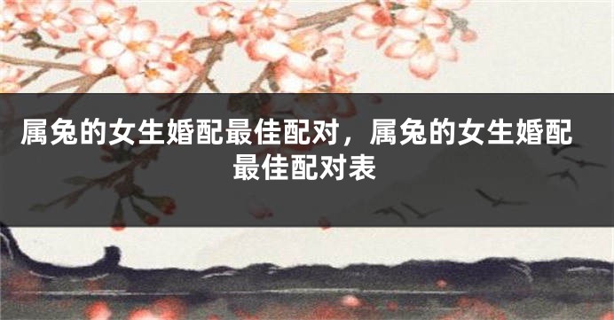 属兔的女生婚配最佳配对，属兔的女生婚配最佳配对表