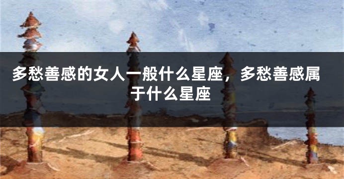 多愁善感的女人一般什么星座，多愁善感属于什么星座