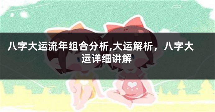 八字大运流年组合分析,大运解析,八字大运详细讲解