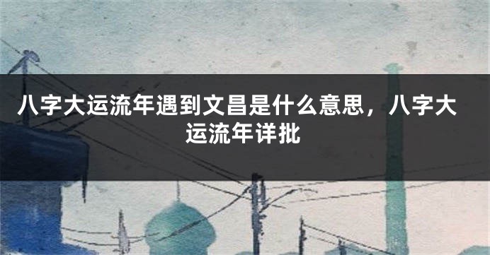 八字大运流年遇到文昌是什么意思，八字大运流年详批