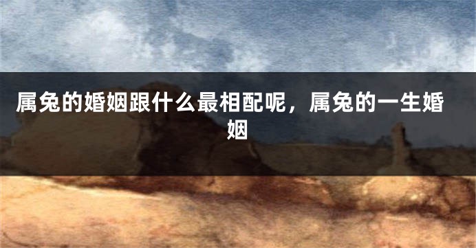 属兔的婚姻跟什么最相配呢，属兔的一生婚姻