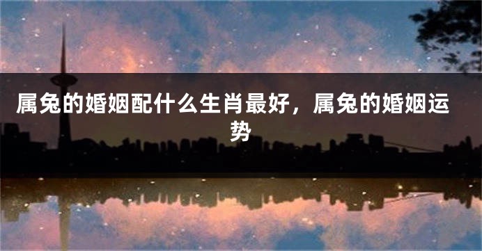 属兔的婚姻配什么生肖最好，属兔的婚姻运势