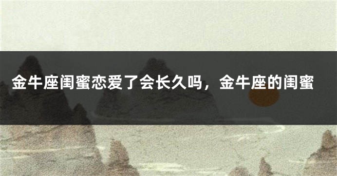 金牛座闺蜜恋爱了会长久吗，金牛座的闺蜜