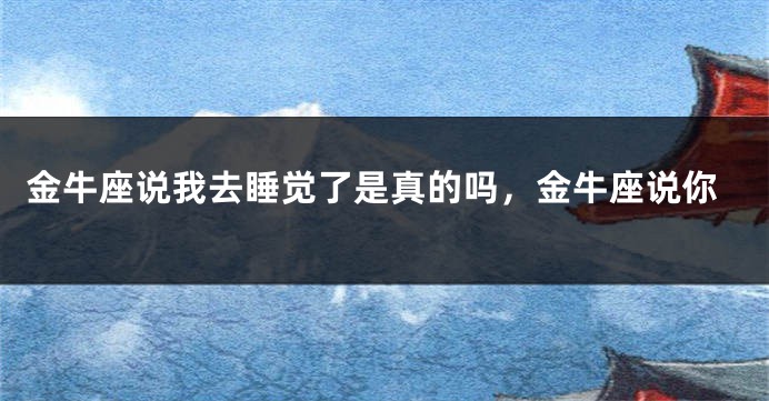 金牛座说我去睡觉了是真的吗，金牛座说你