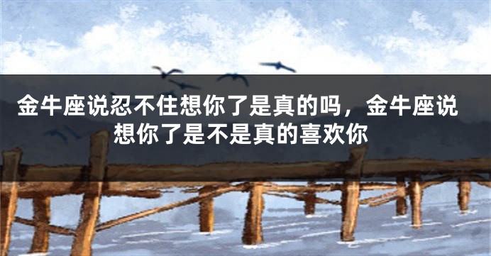 金牛座说忍不住想你了是真的吗，金牛座说想你了是不是真的喜欢你