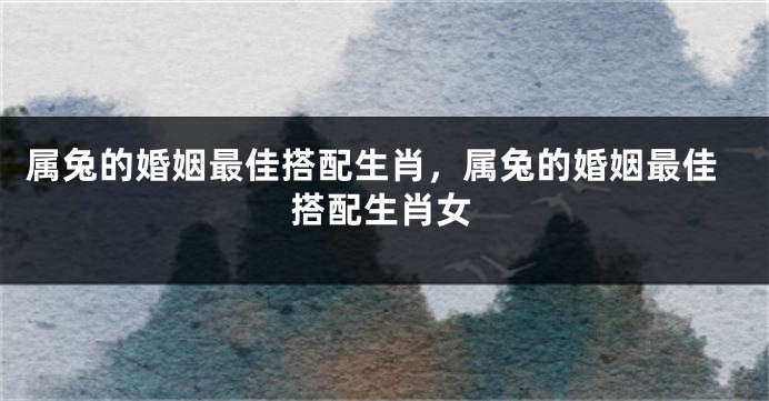 属兔的婚姻最佳搭配生肖，属兔的婚姻最佳搭配生肖女