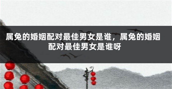 属兔的婚姻配对最佳男女是谁，属兔的婚姻配对最佳男女是谁呀