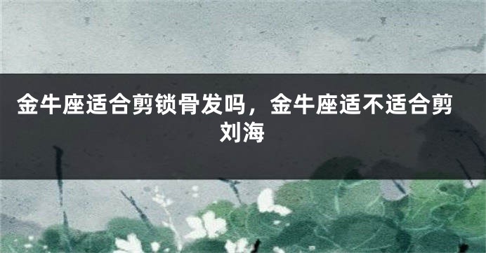 金牛座适合剪锁骨发吗，金牛座适不适合剪刘海