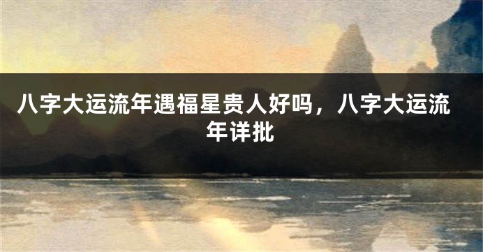 八字大运流年遇福星贵人好吗,八字大运流年详批