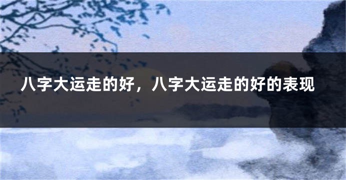 八字大运走的好，八字大运走的好的表现