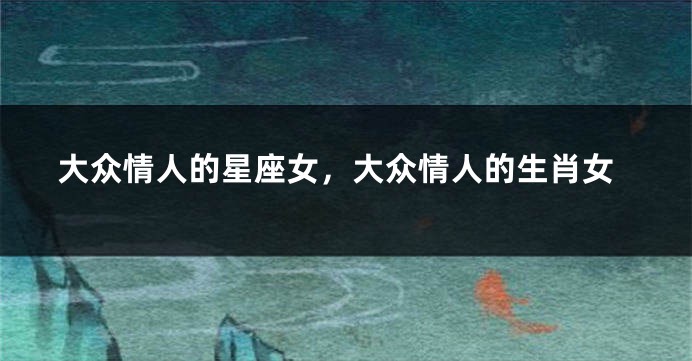 大众情人的星座女，大众情人的生肖女