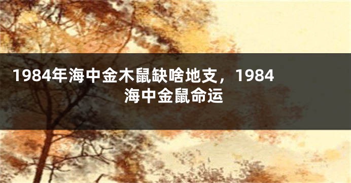 1984年海中金木鼠缺啥地支，1984海中金鼠命运