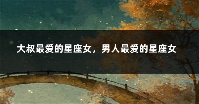 大叔最爱的星座女，男人最爱的星座女