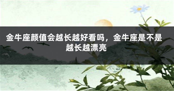 金牛座颜值会越长越好看吗，金牛座是不是越长越漂亮