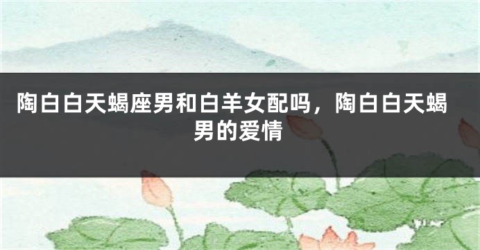 陶白白天蝎座男和白羊女配吗，陶白白天蝎男的爱情