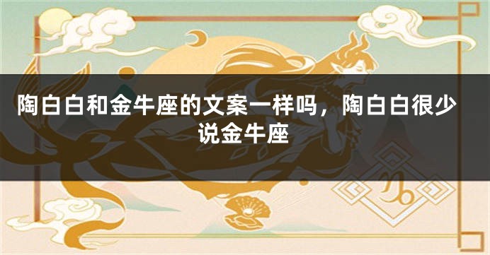 陶白白和金牛座的文案一样吗，陶白白很少说金牛座
