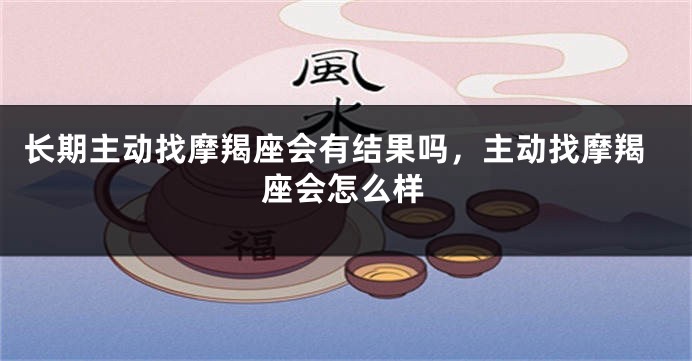 长期主动找摩羯座会有结果吗，主动找摩羯座会怎么样
