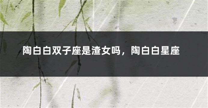 陶白白双子座是渣女吗，陶白白星座